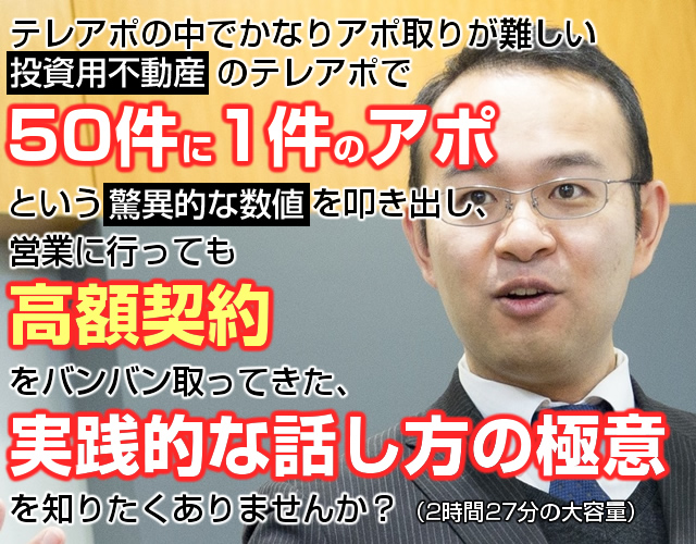 テレアポの中でかなりアポ取りが難しい投資用不動産のテレアポで50件に1件のアポという驚異的な数字を叩き出し、営業に行っても高額契約をバンバン取ってきた、実践的な話し方の極意を知りたくありませんか？